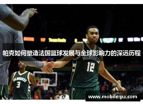 帕克如何塑造法国篮球发展与全球影响力的深远历程