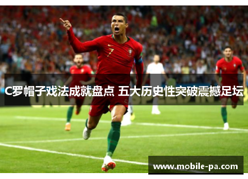 C罗帽子戏法成就盘点 五大历史性突破震撼足坛