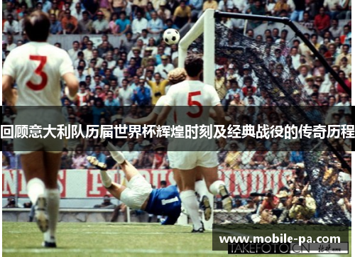 回顾意大利队历届世界杯辉煌时刻及经典战役的传奇历程