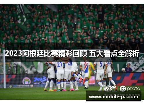 2023阿根廷比赛精彩回顾 五大看点全解析 2023阿根廷比赛精彩回顾 五大看点全解析