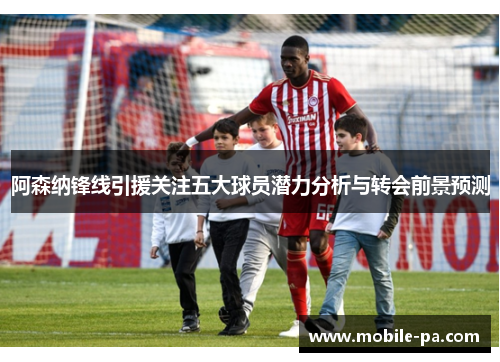 阿森纳锋线引援关注五大球员潜力分析与转会前景预测