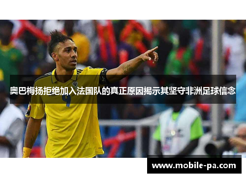 奥巴梅扬拒绝加入法国队的真正原因揭示其坚守非洲足球信念