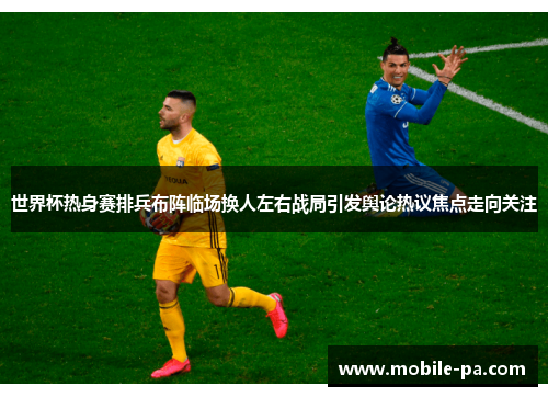 世界杯热身赛排兵布阵临场换人左右战局引发舆论热议焦点走向关注
