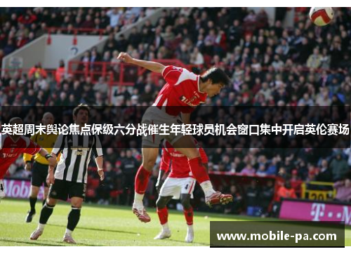 英超周末舆论焦点保级六分战催生年轻球员机会窗口集中开启英伦赛场