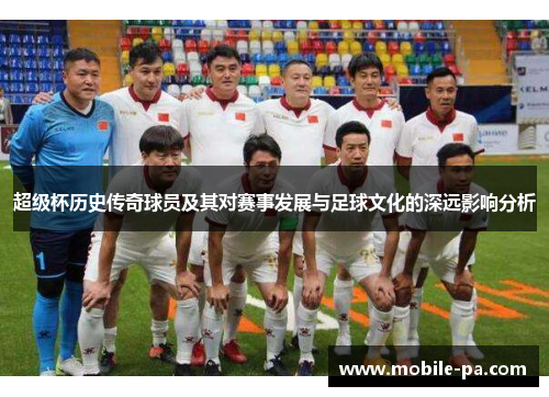超级杯历史传奇球员及其对赛事发展与足球文化的深远影响分析